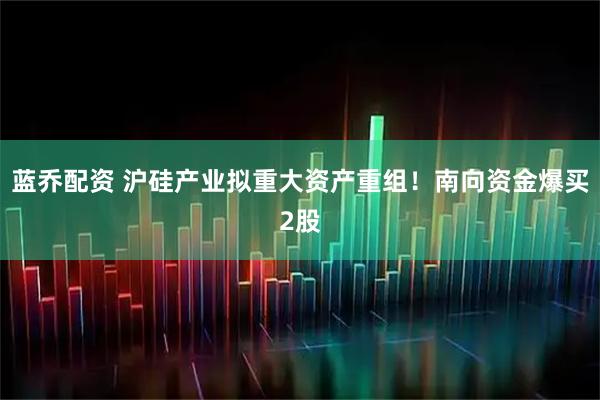 蓝乔配资 沪硅产业拟重大资产重组！南向资金爆买2股