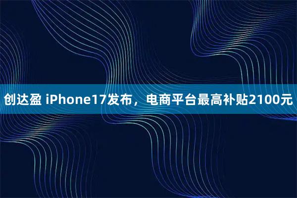 创达盈 iPhone17发布，电商平台最高补贴2100元