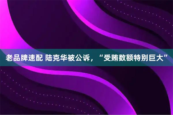 老品牌速配 陆克华被公诉，“受贿数额特别巨大”