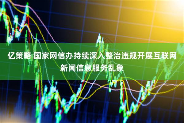 亿策略 国家网信办持续深入整治违规开展互联网新闻信息服务乱象