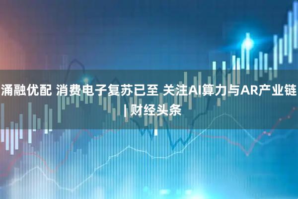 涌融优配 消费电子复苏已至 关注AI算力与AR产业链  | 财经头条