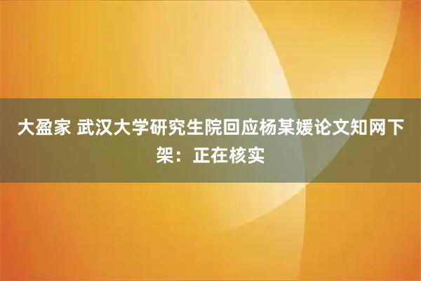 大盈家 武汉大学研究生院回应杨某媛论文知网下架：正在核实