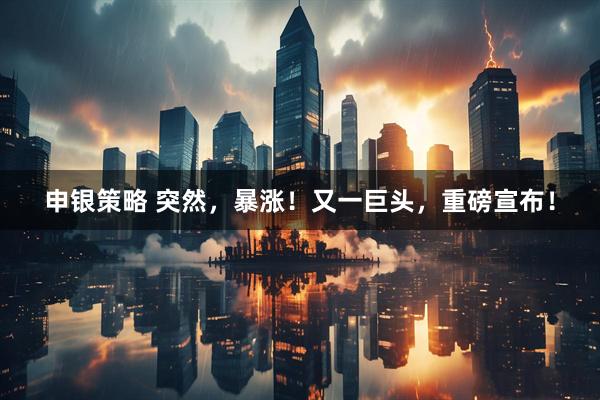 申银策略 突然，暴涨！又一巨头，重磅宣布！
