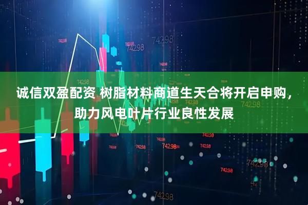诚信双盈配资 树脂材料商道生天合将开启申购，助力风电叶片行业良性发展