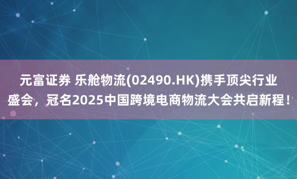 元富证券 乐舱物流(02490.HK)携手顶尖行业盛会，冠名2025中国跨境电商物流大会共启新程！