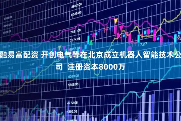 融易富配资 开创电气等在北京成立机器人智能技术公司  注册资本8000万