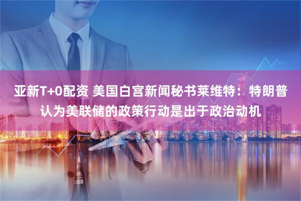 亚新T+0配资 美国白宫新闻秘书莱维特：特朗普认为美联储的政策行动是出于政治动机