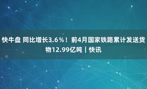 快牛盘 同比增长3.6％！前4月国家铁路累计发送货物12.99亿吨｜快讯