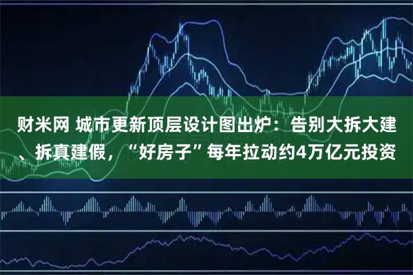 财米网 城市更新顶层设计图出炉：告别大拆大建、拆真建假，“好房子”每年拉动约4万亿元投资