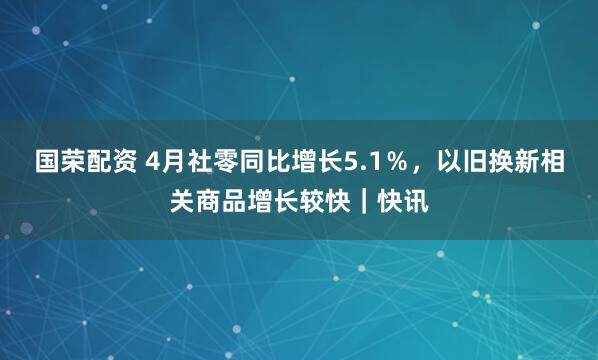 国荣配资 4月社零同比增长5.1％，以旧换新相关商品增长较快｜快讯