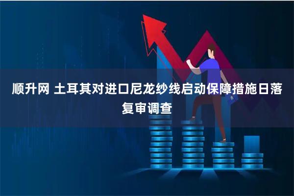 顺升网 土耳其对进口尼龙纱线启动保障措施日落复审调查