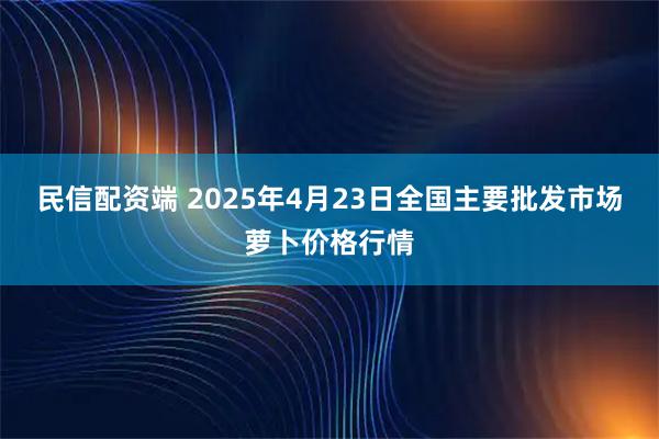 民信配资端 2025年4月23日全国主要批发市场萝卜价格行情