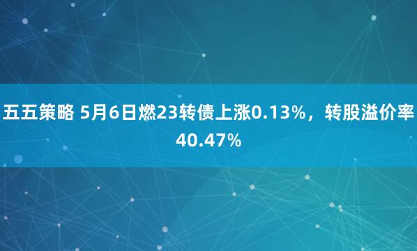五五策略 5月6日燃23转债上涨0.13%，转股溢价率40.47%