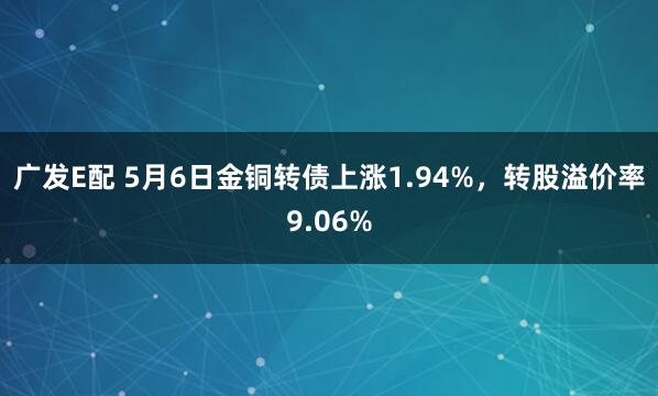 广发E配 5月6日金铜转债上涨1.94%，转股溢价率9.06%