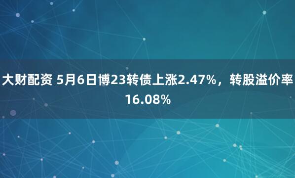 大财配资 5月6日博23转债上涨2.47%，转股溢价率16.08%