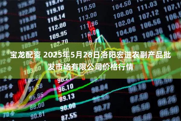 宝龙配资 2025年5月28日洛阳宏进农副产品批发市场有限公司价格行情
