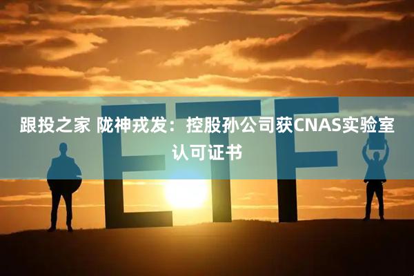 跟投之家 陇神戎发：控股孙公司获CNAS实验室认可证书