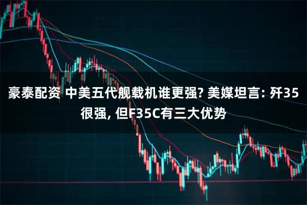 豪泰配资 中美五代舰载机谁更强? 美媒坦言: 歼35很强, 但F35C有三大优势