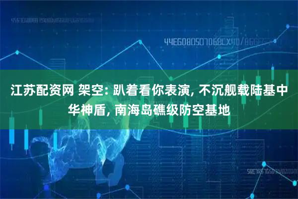 江苏配资网 架空: 趴着看你表演, 不沉舰载陆基中华神盾, 南海岛礁级防空基地