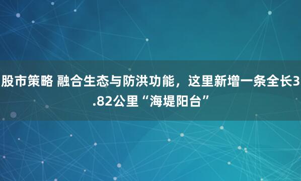 股市策略 融合生态与防洪功能，这里新增一条全长3.82公里“海堤阳台”