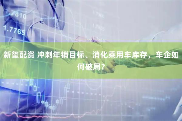 新玺配资 冲刺年销目标、消化乘用车库存，车企如何破局？