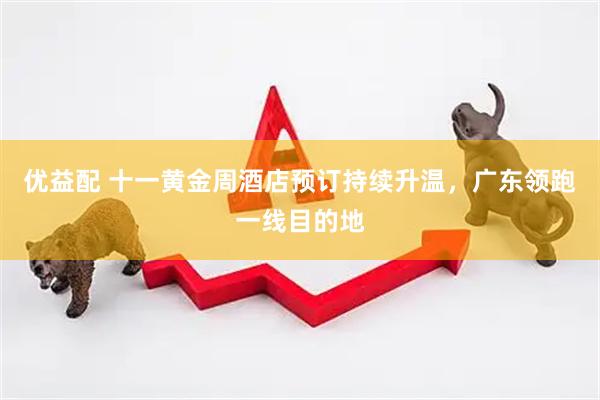 优益配 十一黄金周酒店预订持续升温，广东领跑一线目的地