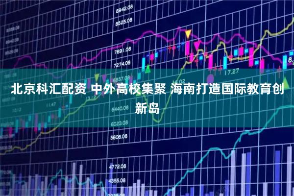 北京科汇配资 中外高校集聚 海南打造国际教育创新岛