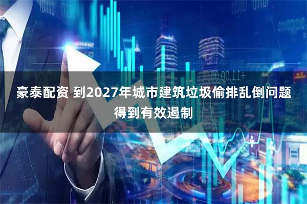 豪泰配资 到2027年城市建筑垃圾偷排乱倒问题得到有效遏制