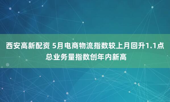 西安高新配资 5月电商物流指数较上月回升1.1点 总业务量指数创年内新高