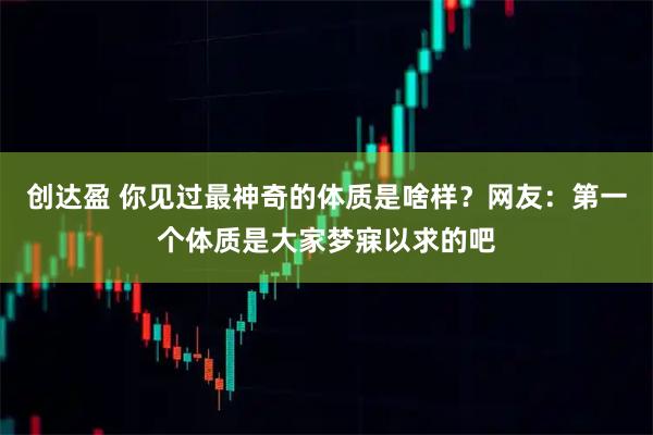 创达盈 你见过最神奇的体质是啥样？网友：第一个体质是大家梦寐以求的吧