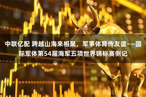 中联亿配 跨越山海来相聚，军事体育传友谊——国际军体第54届海军五项世界锦标赛侧记