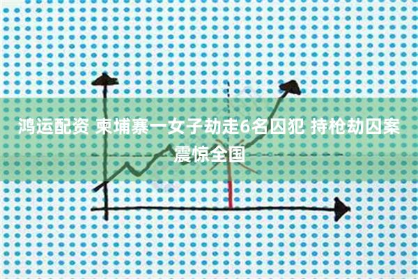 鸿运配资 柬埔寨一女子劫走6名囚犯 持枪劫囚案震惊全国