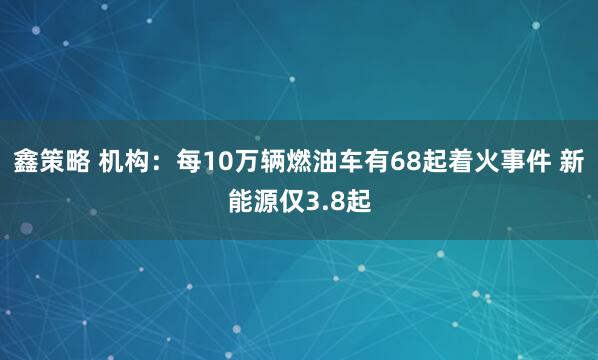 鑫策略 机构:每10万辆燃油车有68起着火事件 新能源仅3.8起