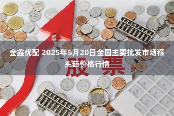 金鑫优配 2025年5月20日全国主要批发市场猴头菇价格行情
