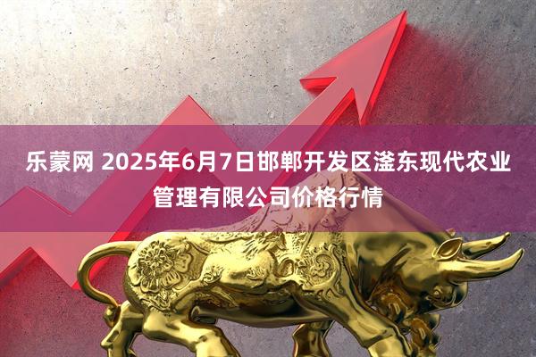 乐蒙网 2025年6月7日邯郸开发区滏东现代农业管理有限公司价格行情