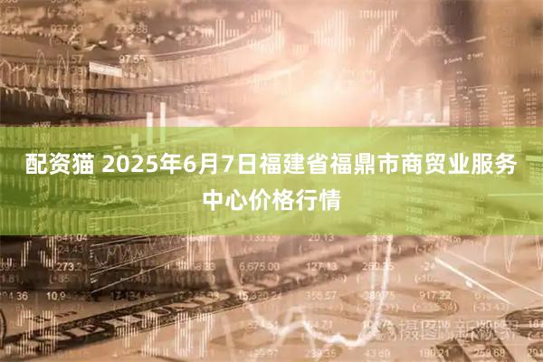 配资猫 2025年6月7日福建省福鼎市商贸业服务中心价格行情