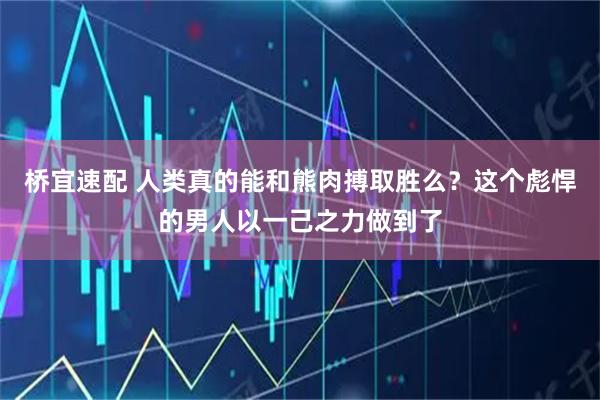 桥宜速配 人类真的能和熊肉搏取胜么?这个彪悍的男人以一己之力做到了