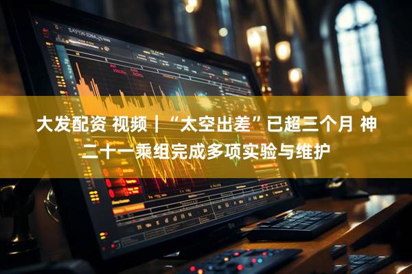 大发配资 视频｜“太空出差”已超三个月 神二十一乘组完成多项实验与维护
