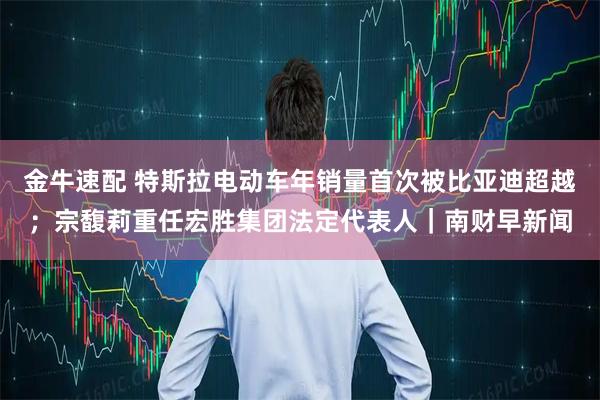 金牛速配 特斯拉电动车年销量首次被比亚迪超越;宗馥莉重任宏胜集团法定代表人|南财早新闻