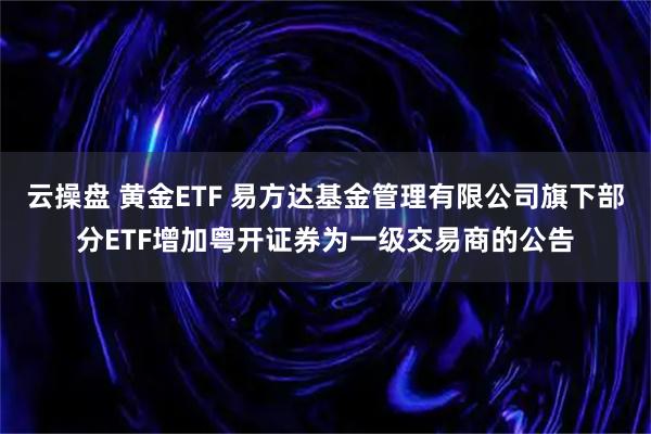 云操盘 黄金ETF 易方达基金管理有限公司旗下部分ETF增加粤开证券为一级交易商的公告