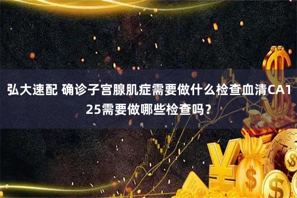 弘大速配 确诊子宫腺肌症需要做什么检查血清CA125需要做哪些检查吗?