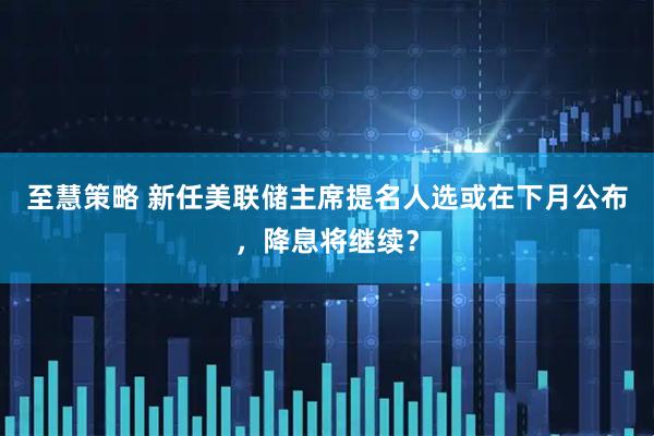 至慧策略 新任美联储主席提名人选或在下月公布,降息将继续?