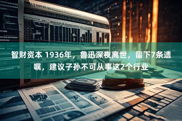 智财资本 1936年，鲁迅深夜离世，留下7条遗嘱，建议子孙不可从事这2个行业