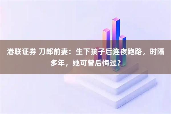 港联证券 刀郎前妻:生下孩子后连夜跑路,时隔多年,她可曾后悔过?