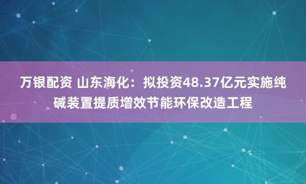 万银配资 山东海化:拟投资48.37亿元实施纯碱装置提质增效节能环保改造工程