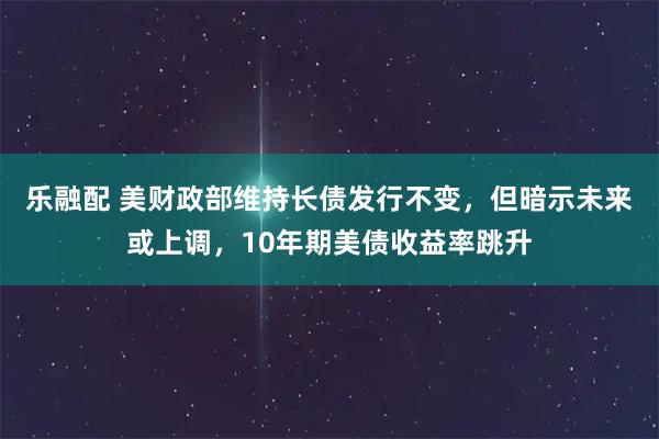 乐融配 美财政部维持长债发行不变,但暗示未来或上调,10年期美债收益率跳升
