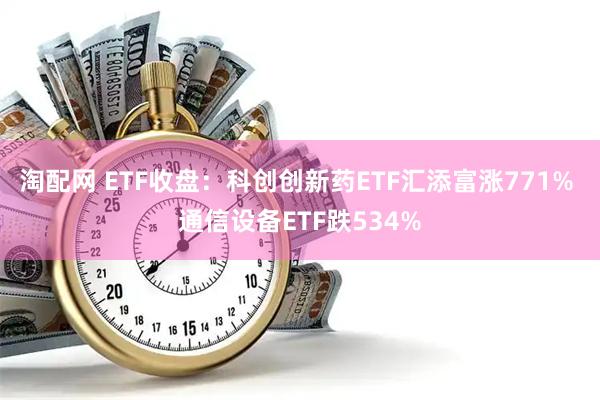 淘配网 ETF收盘：科创创新药ETF汇添富涨771% 通信设备ETF跌534%