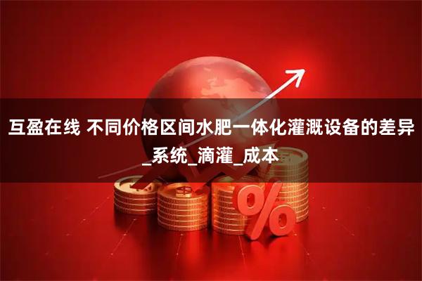 互盈在线 不同价格区间水肥一体化灌溉设备的差异_系统_滴灌_成本