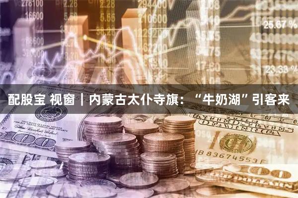 配股宝 视窗｜内蒙古太仆寺旗：“牛奶湖”引客来
