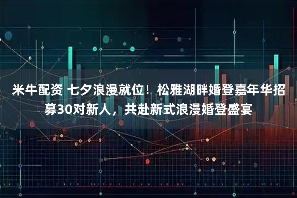 米牛配资 七夕浪漫就位！松雅湖畔婚登嘉年华招募30对新人，共赴新式浪漫婚登盛宴